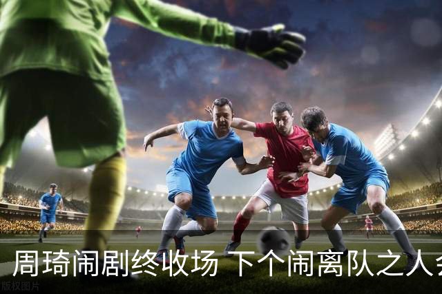 周琦闹剧终收场 下个闹离队之人会受优待吗？