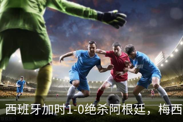 西班牙加时1-0绝杀阿根廷，梅西世界杯两连冠梦碎，特朗普观战遭狂嘘
