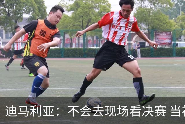 迪马利亚：不会去现场看决赛 当初退位让贤无比正确
