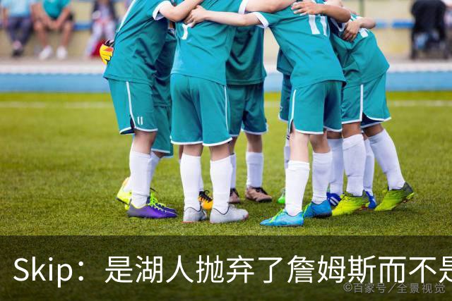 Skip：是湖人抛弃了詹姆斯而不是反过来 湖人曾拒绝续约詹姆斯